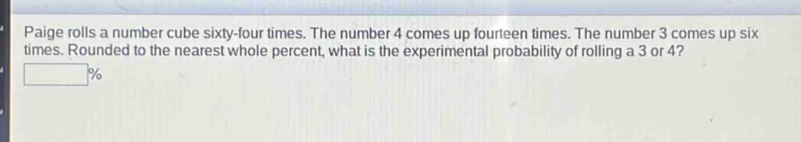paige rolls a number cube sixty - four times. the number 4 comes up fourteen times. the number 3 comes up six times. rounded to the nearest whole percent, what is the experimental probability of rolling a 3 or 4? \n%