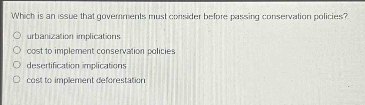 which is an issue that governments must consider before passing conservation policies?\no urbanization implications\no cost to implement conservation policies\no desertification implications\no cost to implement deforestation