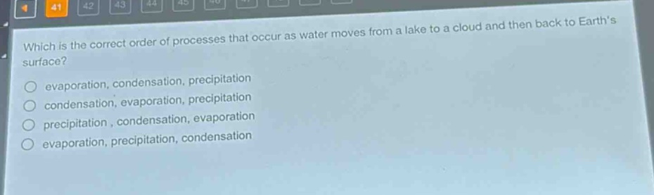 which is the correct order of processes that occur as water moves from a lake to a cloud and then back to earths surface?\nevaporation, condensation, precipitation\ncondensation, evaporation, precipitation\nprecipitation, condensation, evaporation\nevaporation, precipitation, condensation