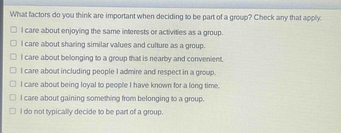 what factors do you think are important when deciding to be part of a group? check any that apply.\n□ i care about enjoying the same interests or activities as a group.\n□ i care about sharing similar values and culture as a group.\n□ i care about belonging to a group that is nearby and convenient.\n□ i care about including people i admire and respect in a group.\n□ i care about being loyal to people i have known for a long time.\n□ i care about gaining something from belonging to a group.\n□ i do not typically decide to be part of a group.