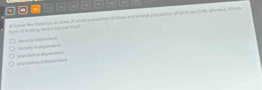 a forest fire destroys an area. a small population of trees and a large population of birds are both affected. which type of limiting factor causes this?\ndensity dependent\ndensity independent\npopulation dependent\npopulation independent