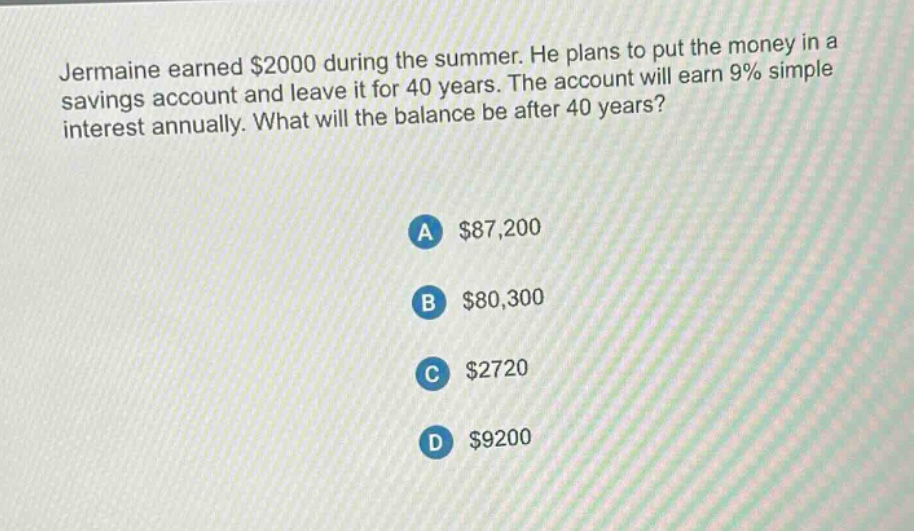 jermaine earned $2000 during the summer. he plans to put the money in a savings account and leave it for 40 years. the account will earn 9% simple interest annually. what will the balance be after 40 years?\na $87,200\nb $80,300\nc $2720\nd $9200