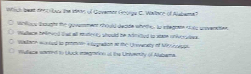 which best describes the ideas of governor george c. wallace of alabama?\no wallace thought the government should decide whether to integrate state universities.\no wallace believed that all students should be admitted to state universities.\no wallace wanted to promote integration at the university of mississippi.\no wallace wanted to block integration at the university of alabama.