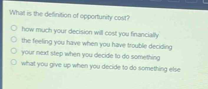 what is the definition of opportunity cost?\no how much your decision will cost you financially\no the feeling you have when you have trouble deciding\no your next step when you decide to do something\no what you give up when you decide to do something else