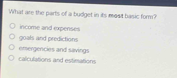 what are the parts of a budget in its most basic form?\nincome and expenses\ngoals and predictions\nemergencies and savings\ncalculations and estimations