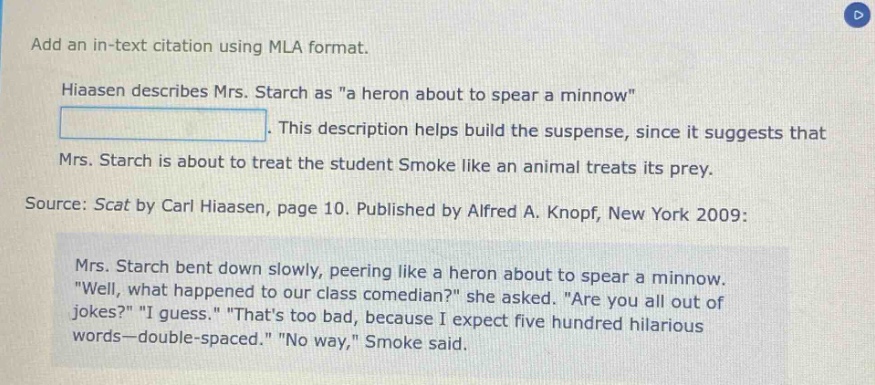 add an in - text citation using mla format.\nhiaasen describes mrs. starch as \a heron about to spear a minnow\. this description helps build the suspense, since it suggests that mrs. starch is about to treat the student smoke like an animal treats its prey.\nsource: scat by carl hiaasen, page 10. published by alfred a. knopf, new york 2009:\nmrs. starch bent down slowly, peering like a heron about to spear a minnow. \well, what happened to our class comedian?\ she asked. \are you all out of jokes?\ \i guess.\ \thats too bad, because i expect five hundred hilarious words—double - spaced.\ \no way,\ smoke said.