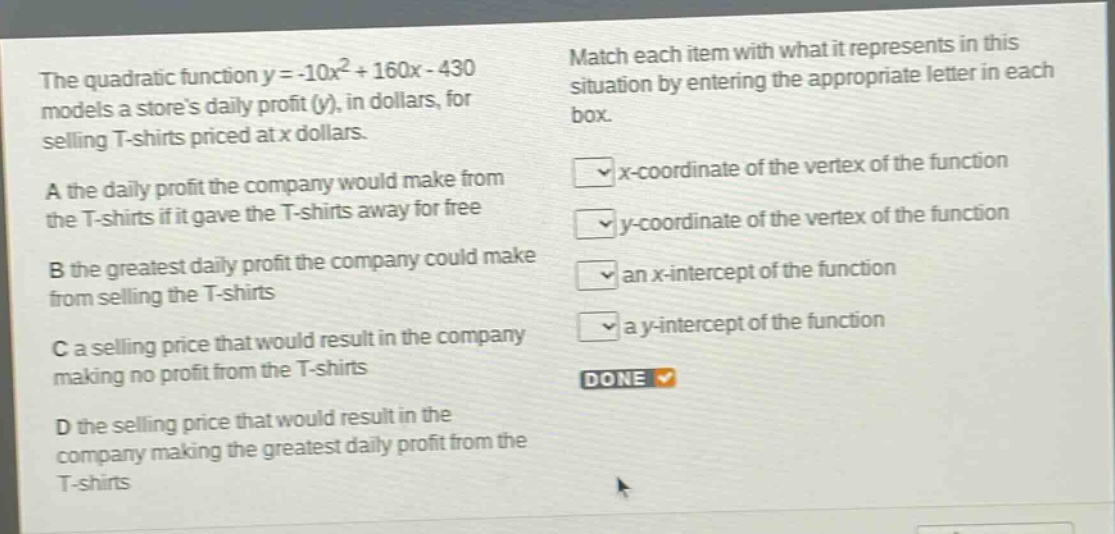 the quadratic function y = -10x² + 160x - 430 models a stores daily profit (y), in dollars, for selling t - shirts priced at x dollars.\na the daily profit the company would make from the t - shirts if it gave the t - shirts away for free\nb the greatest daily profit the company could make from selling the t - shirts\nc a selling price that would result in the company making no profit from the t - shirts\nd the selling price that would result in the company making the greatest daily profit from the t - shirts\nmatch each item with what it represents in this situation by entering the appropriate letter in each box.\nx - coordinate of the vertex of the function\ny - coordinate of the vertex of the function\nan x - intercept of the function\na y - intercept of the function\ndone