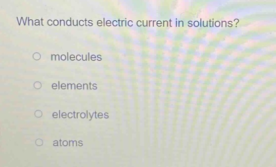 what conducts electric current in solutions?\no molecules\no elements\no electrolytes\no atoms