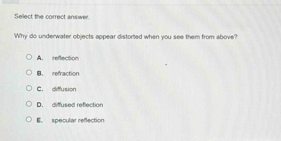 select the correct answer.\nwhy do underwater objects appear distorted when you see them from above?\na. reflection\nb. refraction\nc. diffusion\nd. diffused reflection\ne. specular reflection