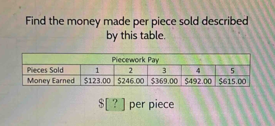 find the money made per piece sold described by this table.\npiecework pay\npieces sold 1 2 3 4 5\nmoney earned $123.00 $246.00 $369.00 $492.00 $615.00\n$? per piece