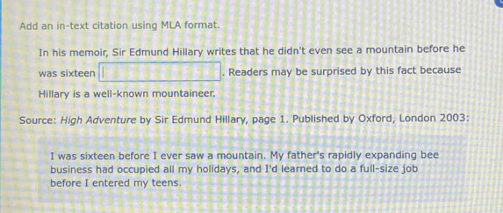 add an in - text citation using mla format.\nin his memoir, sir edmund hillary writes that he didnt even see a mountain before he was sixteen. readers may be surprised by this fact because hillary is a well - known mountaineer.\nsource: high adventure by sir edmund hillary, page 1. published by oxford, london 2003:\ni was sixteen before i ever saw a mountain. my fathers rapidly expanding bee business had occupied all my holidays, and id learned to do a full - size job before i entered my teens.