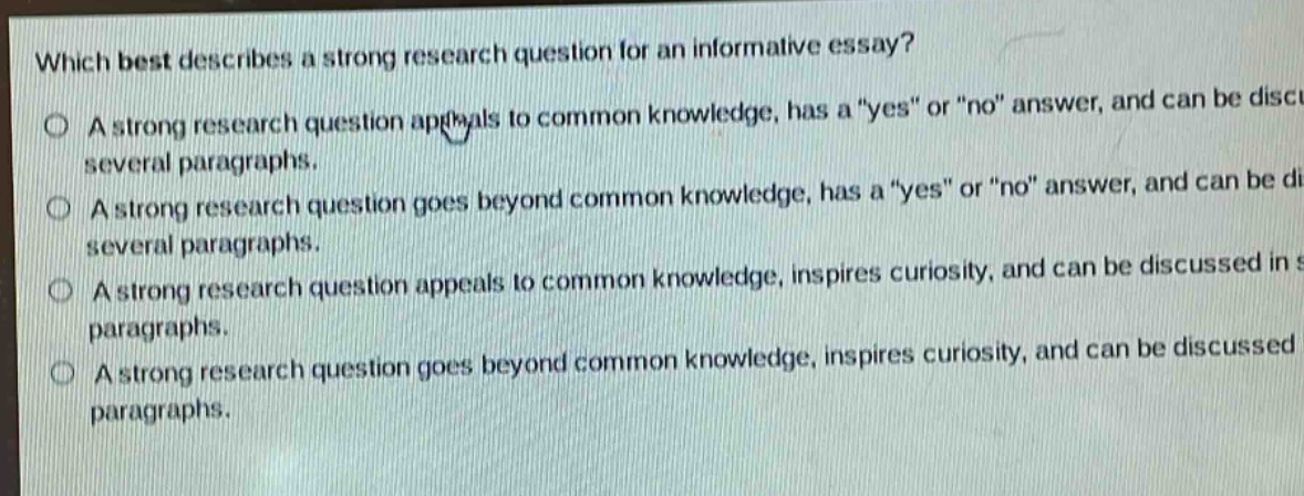 which best describes a strong research question for an informative essay?\na strong research question appeals to common knowledge, has a \yes\ or \no\ answer, and can be discussed in several paragraphs.\na strong research question goes beyond common knowledge, has a \yes\ or \no\ answer, and can be discussed in several paragraphs.\na strong research question appeals to common knowledge, inspires curiosity, and can be discussed in several paragraphs.\na strong research question goes beyond common knowledge, inspires curiosity, and can be discussed in several paragraphs.