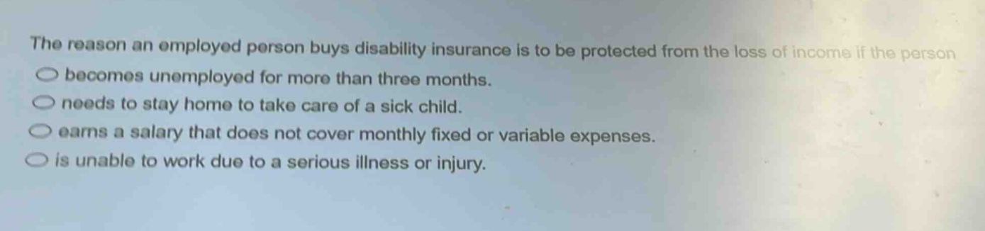 the reason an employed person buys disability insurance is to be protected from the loss of income if the person\nbecomes unemployed for more than three months.\nneeds to stay home to take care of a sick child.\nearns a salary that does not cover monthly fixed or variable expenses.\nis unable to work due to a serious illness or injury.