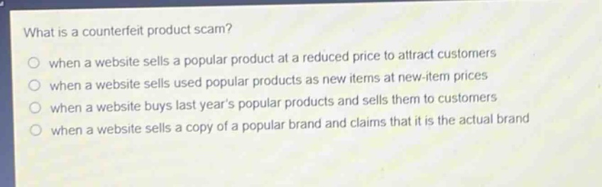 what is a counterfeit product scam?\nwhen a website sells a popular product at a reduced price to attract customers\nwhen a website sells used popular products as new items at new - item prices\nwhen a website buys last years popular products and sells them to customers\nwhen a website sells a copy of a popular brand and claims that it is the actual brand