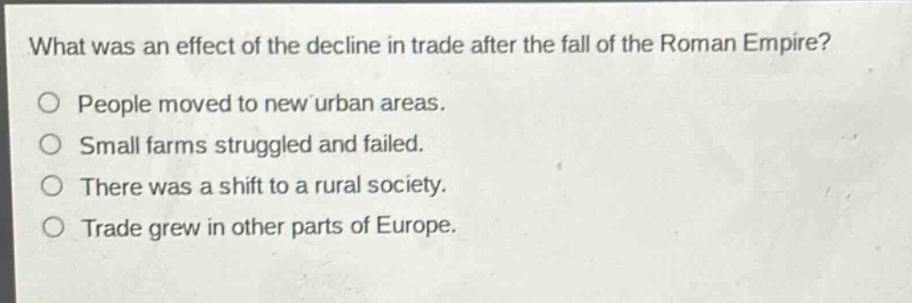 what was an effect of the decline in trade after the fall of the roman empire?\no people moved to new urban areas.\no small farms struggled and failed.\no there was a shift to a rural society.\no trade grew in other parts of europe.