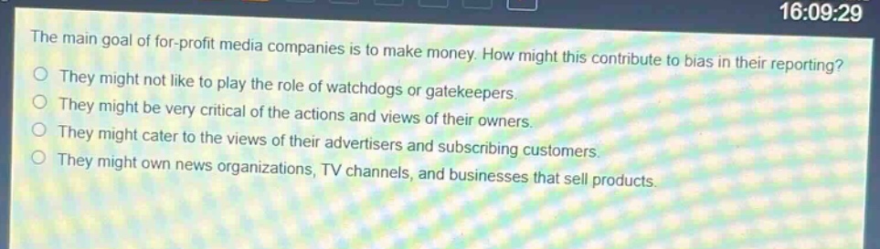 the main goal of for - profit media companies is to make money. how might this contribute to bias in their reporting?\nthey might not like to play the role of watchdogs or gatekeepers.\nthey might be very critical of the actions and views of their owners.\nthey might cater to the views of their advertisers and subscribing customers.\nthey might own news organizations, tv channels, and businesses that sell products.
