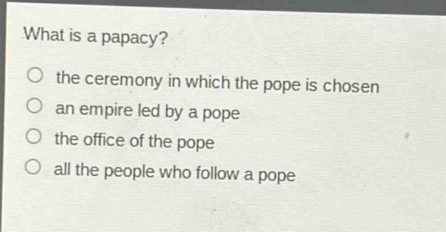 what is a papacy?\no the ceremony in which the pope is chosen\no an empire led by a pope\no the office of the pope\no all the people who follow a pope
