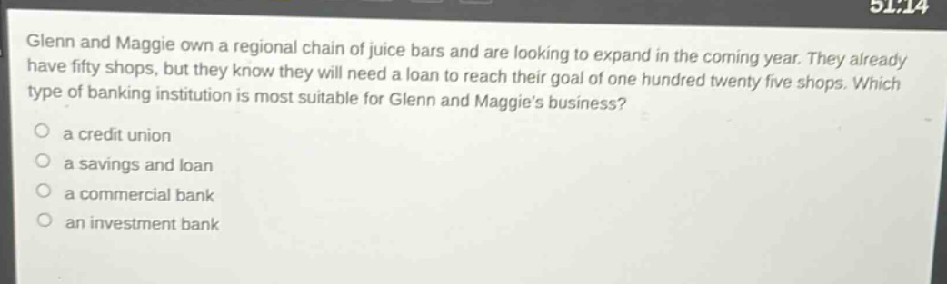 glenn and maggie own a regional chain of juice bars and are looking to expand in the coming year. they already have fifty shops, but they know they will need a loan to reach their goal of one hundred twenty - five shops. which type of banking institution is most suitable for glenn and maggies business?\n○ a credit union\n○ a savings and loan\n○ a commercial bank\n○ an investment bank