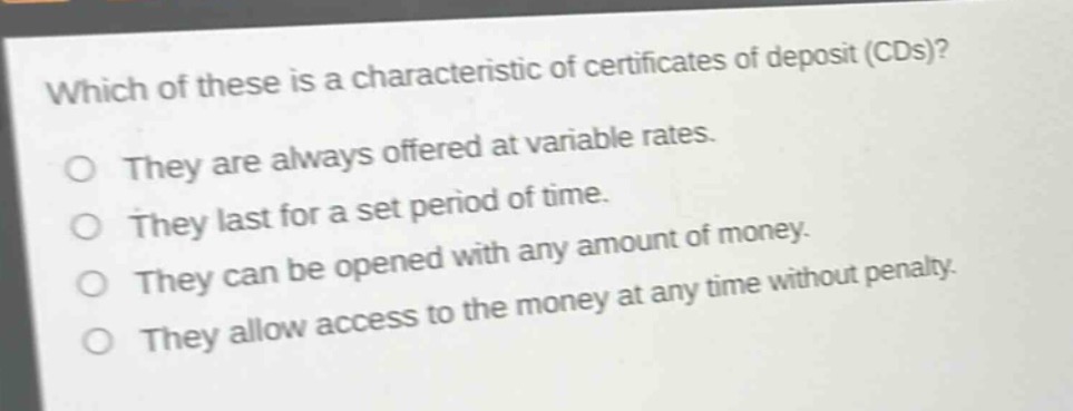 which of these is a characteristic of certificates of deposit (cds)?\no they are always offered at variable rates.\no they last for a set period of time.\no they can be opened with any amount of money.\no they allow access to the money at any time without penalty.