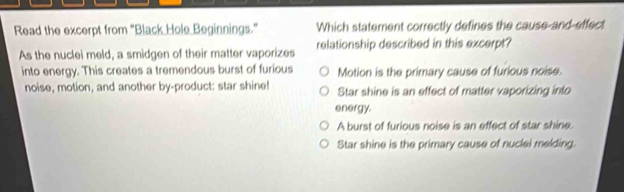 read the excerpt from \black hole beginnings.\ as the nuclei meld, a smidgen of their matter vaporizes into energy. this creates a tremendous burst of furious noise, motion, and another by - product: star shine! which statement correctly defines the cause - and - effect relationship described in this excerpt? motion is the primary cause of furious noise. star shine is an effect of matter vaporizing into energy. a burst of furious noise is an effect of star shine. star shine is the primary cause of nuclei melding.