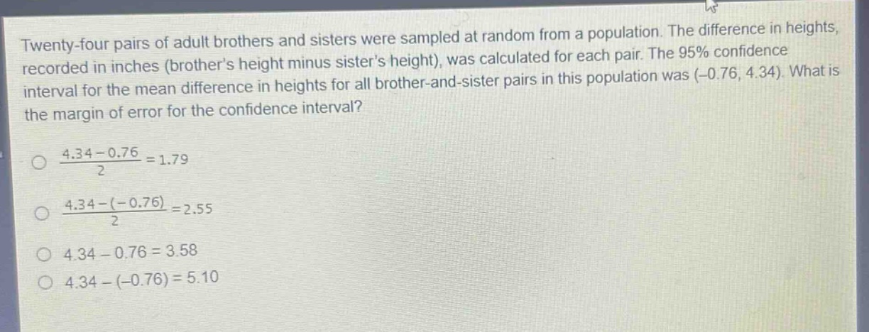 twenty - four pairs of adult brothers and sisters were sampled at random from a population. the difference in heights, recorded in inches (brothers height minus sisters height), was calculated for each pair. the 95% confidence interval for the mean difference in heights for all brother - and - sister pairs in this population was (-0.76, 4.34). what is the margin of error for the confidence interval?\n\n$\frac{4.34 - 0.76}{2}=1.79$\n\n$\frac{4.34-(-0.76)}{2}=2.55$\n\n$4.34 - 0.76 = 3.58$\n\n$4.34-(-0.76)=5.10$