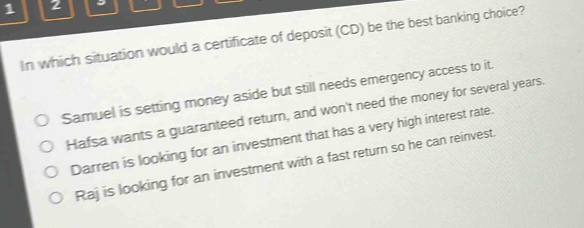 in which situation would a certificate of deposit (cd) be the best banking choice?\no samuel is setting money aside but still needs emergency access to it.\no hafsa wants a guaranteed return, and won’t need the money for several years.\no darren is looking for an investment that has a very high interest rate.\no raj is looking for an investment with a fast return so he can reinvest.