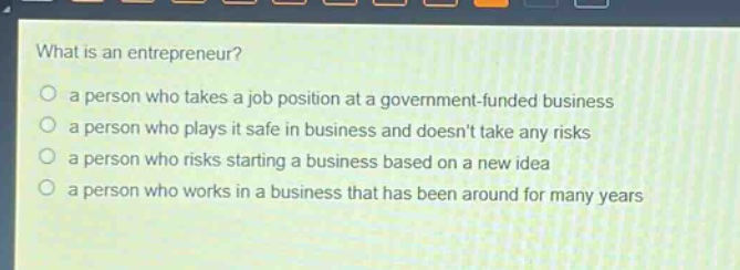 what is an entrepreneur?\n a person who takes a job position at a government - funded business\n a person who plays it safe in business and doesnt take any risks\n a person who risks starting a business based on a new idea\n a person who works in a business that has been around for many years