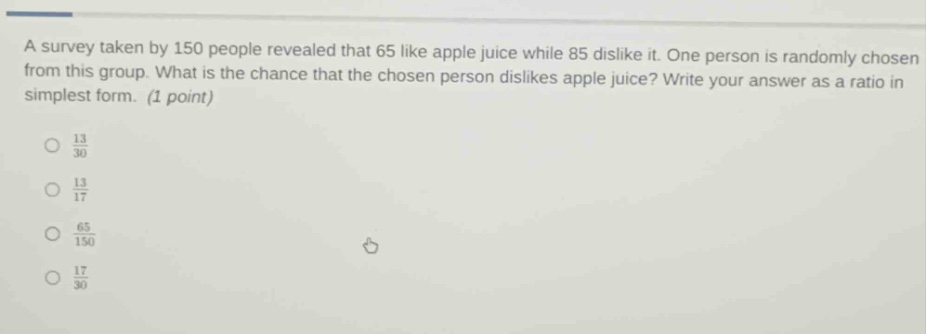 a survey taken by 150 people revealed that 65 like apple juice while 85 dislike it. one person is randomly chosen from this group. what is the chance that the chosen person dislikes apple juice? write your answer as a ratio in simplest form. (1 point)\n\n$\frac{13}{30}$\n\n$\frac{13}{17}$\n\n$\frac{65}{150}$\n\n$\frac{17}{30}$