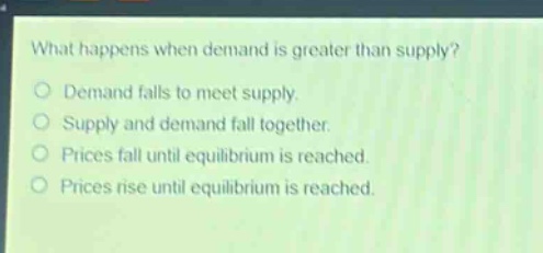 what happens when demand is greater than supply?\ndemand falls to meet supply.\nsupply and demand fall together.\nprices fall until equilibrium is reached.\nprices rise until equilibrium is reached.