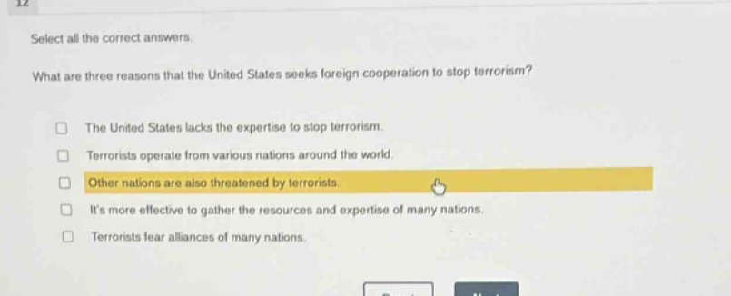select all the correct answers.\nwhat are three reasons that the united states seeks foreign cooperation to stop terrorism?\nthe united states lacks the expertise to stop terrorism.\nterrorists operate from various nations around the world.\nother nations are also threatened by terrorists.\nits more effective to gather the resources and expertise of many nations.\nterrorists fear alliances of many nations.