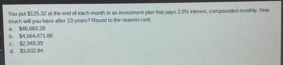 you put $125.32 at the end of each month in an investment plan that pays 2.5% interest, compounded monthly. how much will you have after 23 years? round to the nearest cent.\na. $46,683.28\nb. $4,564,471.88\nc. $2,949.39\nd. $3,832.84