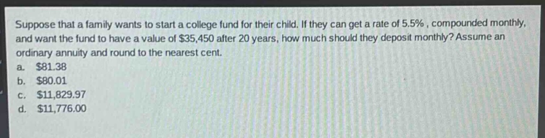 suppose that a family wants to start a college fund for their child. if they can get a rate of 5.5%, compounded monthly, and want the fund to have a value of $35,450 after 20 years, how much should they deposit monthly? assume an ordinary annuity and round to the nearest cent.\na. $81.38\nb. $80.01\nc. $11,829.97\nd. $11,776.00