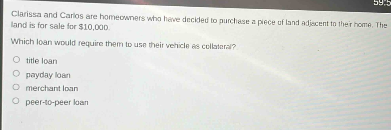 clarissa and carlos are homeowners who have decided to purchase a piece of land adjacent to their home. the land is for sale for $10,000. which loan would require them to use their vehicle as collateral?\n○ title loan\n○ payday loan\n○ merchant loan\n○ peer - to - peer loan