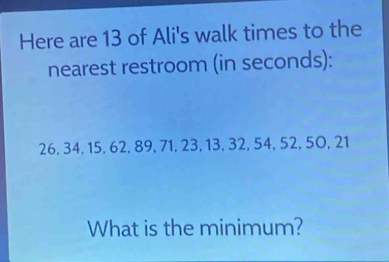 here are 13 of alis walk times to the nearest restroom (in seconds): 26, 34, 15, 62, 89, 71, 23, 13, 32, 54, 52, 50, 21. what is the minimum?