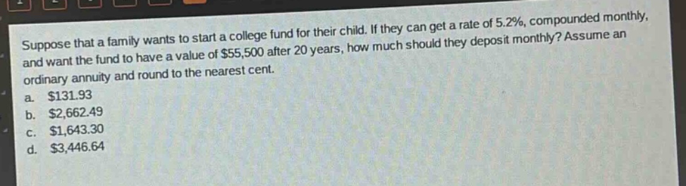 suppose that a family wants to start a college fund for their child. if they can get a rate of 5.2%, compounded monthly, and want the fund to have a value of $55,500 after 20 years, how much should they deposit monthly? assume an ordinary annuity and round to the nearest cent.\na. $131.93\nb. $2,662.49\nc. $1,643.30\nd. $3,446.64