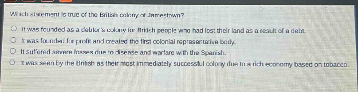 which statement is true of the british colony of jamestown?\nit was founded as a debtors colony for british people who had lost their land as a result of a debt.\nit was founded for profit and created the first colonial representative body.\nit suffered severe losses due to disease and warfare with the spanish.\nit was seen by the british as their most immediately successful colony due to a rich economy based on tobacco.