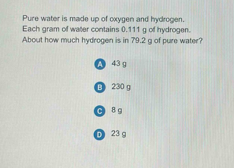 pure water is made up of oxygen and hydrogen. each gram of water contains 0.111 g of hydrogen. about how much hydrogen is in 79.2 g of pure water?\na 43 g\nb 230 g\nc 8 g\nd 23 g