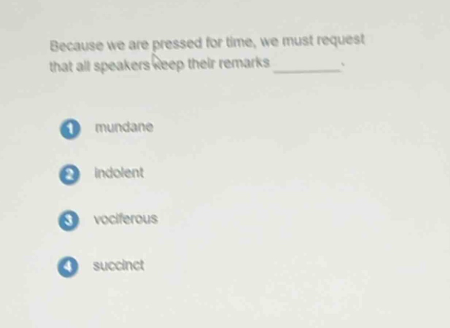 because we are pressed for time, we must request that all speakers keep their remarks ________. 1 mundane 2 indolent 3 vociferous 4 succinct