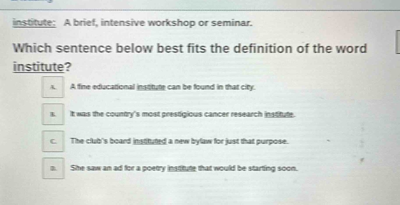 institute: a brief, intensive workshop or seminar. which sentence below best fits the definition of the word institute? a. a fine educational institute can be found in that city. b. it was the countrys most prestigious cancer research institute. c. the clubs board instituted a new bylaw for just that purpose. d. she saw an ad for a poetry institute that would be starting soon.