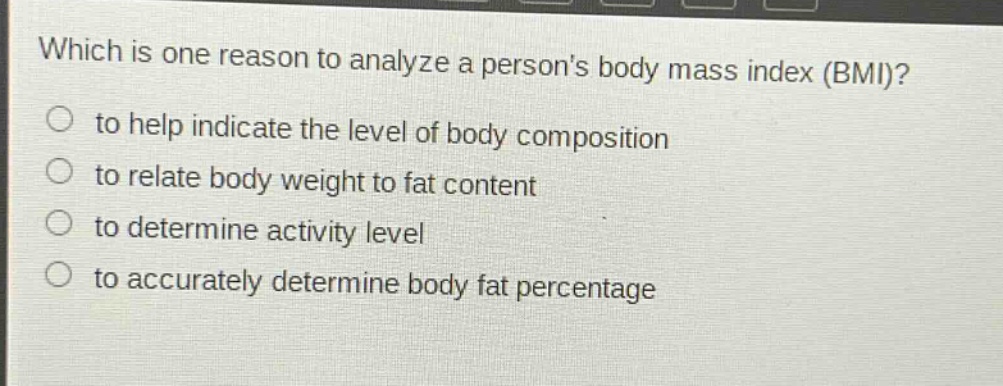 which is one reason to analyze a persons body mass index (bmi)?\n to help indicate the level of body composition\n to relate body weight to fat content\n to determine activity level\n to accurately determine body fat percentage