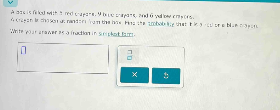 a box is filled with 5 red crayons, 9 blue crayons, and 6 yellow crayons. a crayon is chosen at random from the box. find the probability that it is a red or a blue crayon. write your answer as a fraction in simplest form.