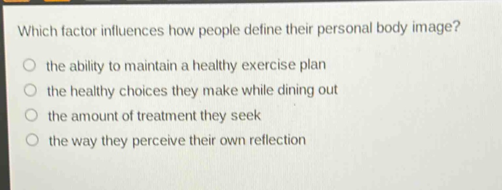 which factor influences how people define their personal body image?\n the ability to maintain a healthy exercise plan\n the healthy choices they make while dining out\n the amount of treatment they seek\n the way they perceive their own reflection