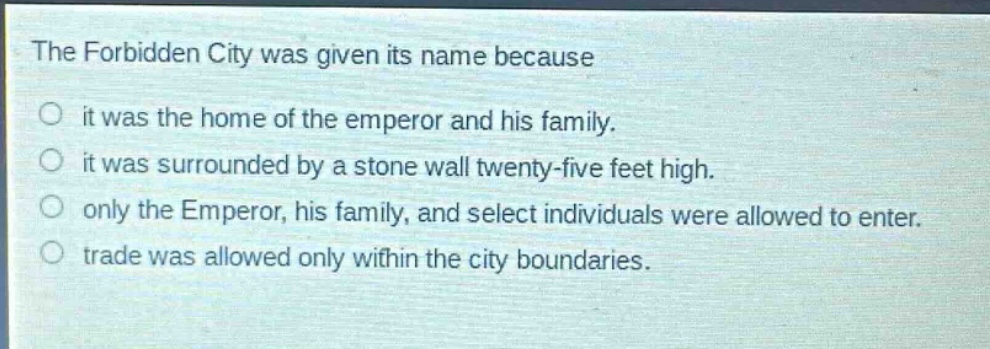 the forbidden city was given its name because\nit was the home of the emperor and his family.\nit was surrounded by a stone wall twenty - five feet high.\nonly the emperor, his family, and select individuals were allowed to enter.\ntrade was allowed only within the city boundaries.