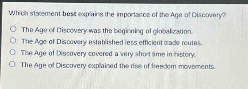 which statement best explains the importance of the age of discovery?\nthe age of discovery was the beginning of globalization.\nthe age of discovery established less efficient trade routes.\nthe age of discovery covered a very short time in history.\nthe age of discovery explained the rise of freedom movements.