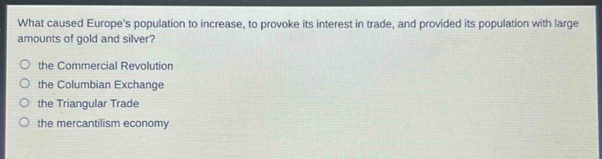 what caused europes population to increase, to provoke its interest in trade, and provided its population with large amounts of gold and silver?\no the commercial revolution\no the columbian exchange\no the triangular trade\no the mercantilism economy
