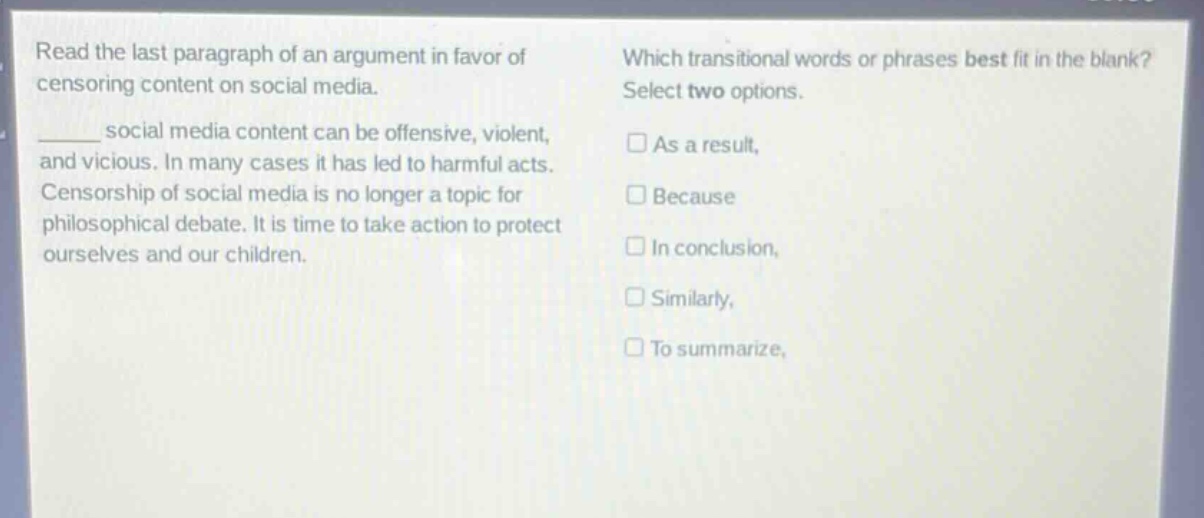 read the last paragraph of an argument in favor of censoring content on social media. _____ social media content can be offensive, violent, and vicious. in many cases it has led to harmful acts. censorship of social media is no longer a topic for philosophical debate. it is time to take action to protect ourselves and our children. which transitional words or phrases best fit in the blank? select two options. as a result, because in conclusion, similarly, to summarize,