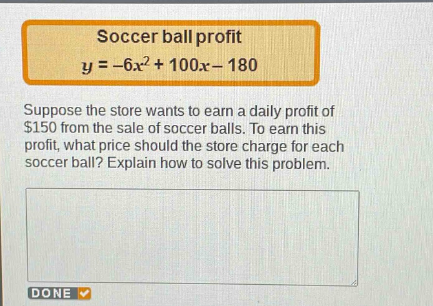 soccer ball profit\n$y = -6x^{2}+100x - 180$\nsuppose the store wants to earn a daily profit of $150 from the sale of soccer balls. to earn this profit, what price should the store charge for each soccer ball? explain how to solve this problem.
