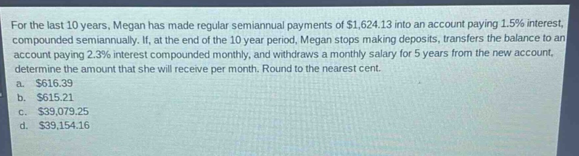 for the last 10 years, megan has made regular semiannual payments of $1,624.13 into an account paying 1.5% interest, compounded semiannually. if, at the end of the 10 - year period, megan stops making deposits, transfers the balance to an account paying 2.3% interest compounded monthly, and withdraws a monthly salary for 5 years from the new account, determine the amount that she will receive per month. round to the nearest cent.\na. $616.39\nb. $615.21\nc. $39,079.25\nd. $39,154.16
