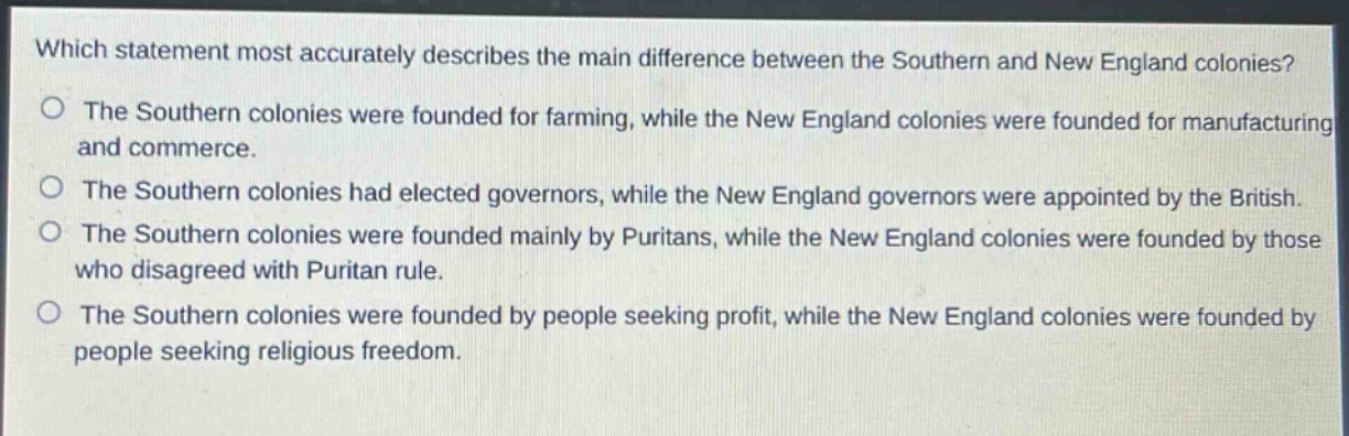 which statement most accurately describes the main difference between the southern and new england colonies?\nthe southern colonies were founded for farming, while the new england colonies were founded for manufacturing and commerce.\nthe southern colonies had elected governors, while the new england governors were appointed by the british.\nthe southern colonies were founded mainly by puritans, while the new england colonies were founded by those who disagreed with puritan rule.\nthe southern colonies were founded by people seeking profit, while the new england colonies were founded by people seeking religious freedom.