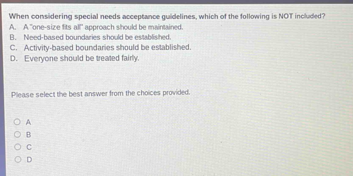 when considering special needs acceptance guidelines, which of the following is not included? a. a \one - size fits all\ approach should be maintained. b. need - based boundaries should be established. c. activity - based boundaries should be established. d. everyone should be treated fairly. please select the best answer from the choices provided. o a o b o c o d